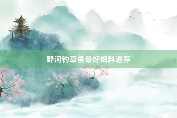 野河钓草鱼最好饵料遴荐