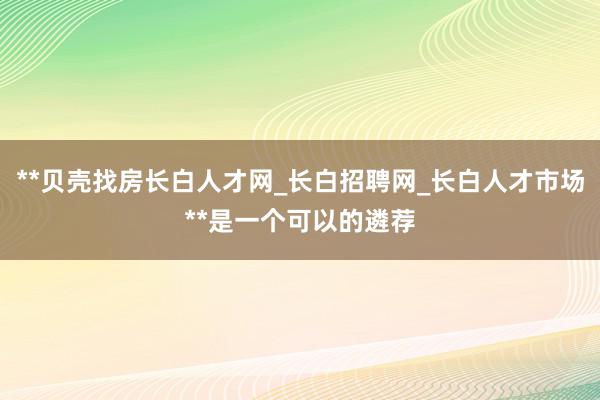 **贝壳找房长白人才网_长白招聘网_长白人才市场**是一个可以的遴荐