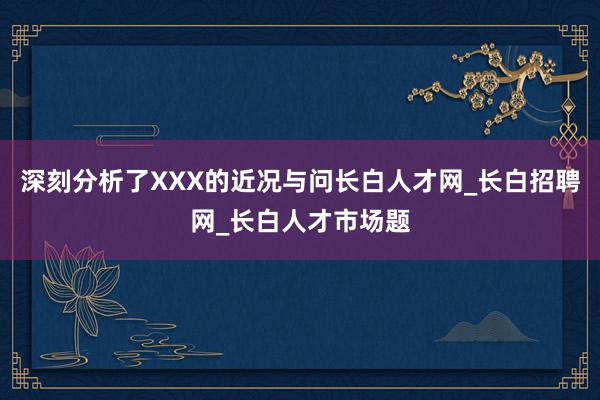 深刻分析了XXX的近况与问长白人才网_长白招聘网_长白人才市场题