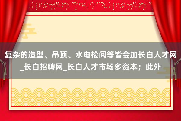 复杂的造型、吊顶、水电检阅等皆会加长白人才网_长白招聘网_长白人才市场多资本；此外