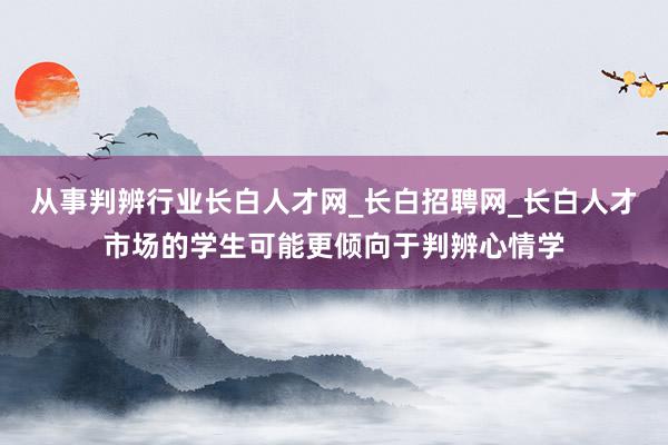 从事判辨行业长白人才网_长白招聘网_长白人才市场的学生可能更倾向于判辨心情学
