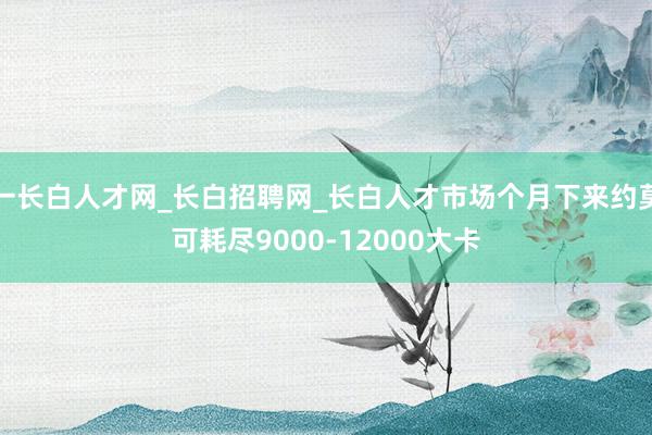 一长白人才网_长白招聘网_长白人才市场个月下来约莫可耗尽9000-12000大卡